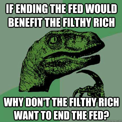 If ending the Fed would benefit the filthy rich why don't the filthy rich want to end the Fed?  Philosoraptor