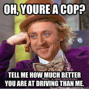 oh, youre a cop? tell me how much better you are at driving than me. - oh, youre a cop? tell me how much better you are at driving than me.  Creepy Wonka