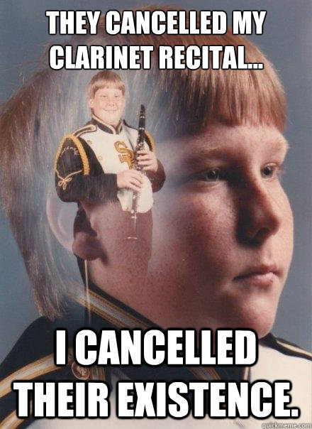 They cancelled my clarinet recital...
 
 I cancelled their existence. - They cancelled my clarinet recital...
 
 I cancelled their existence.  PTSD Clarinet Boy