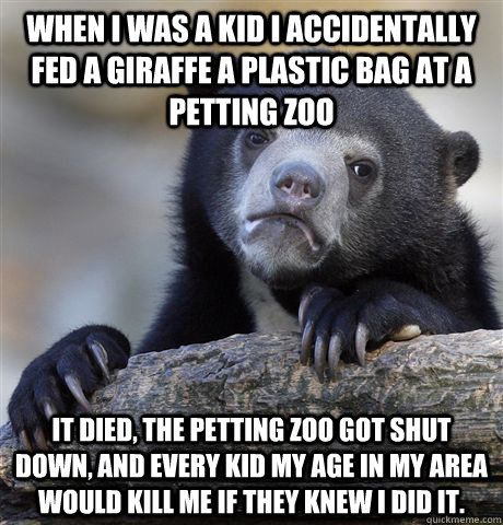 When I was a kid I accidentally fed a giraffe a plastic bag at a petting zoo  It died, the petting zoo got shut down, and every kid my age in my area would kill me if they knew I did it. - When I was a kid I accidentally fed a giraffe a plastic bag at a petting zoo  It died, the petting zoo got shut down, and every kid my age in my area would kill me if they knew I did it.  Confession Bear