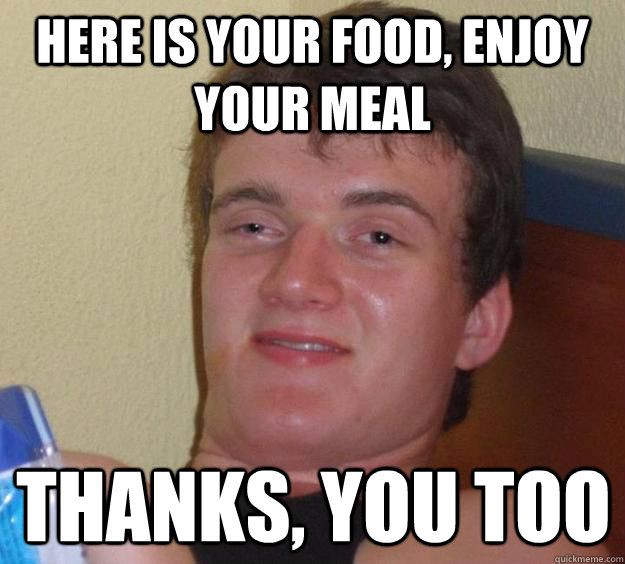 Here is your food, enjoy your meal Thanks, you too  - Here is your food, enjoy your meal Thanks, you too   10 Guy