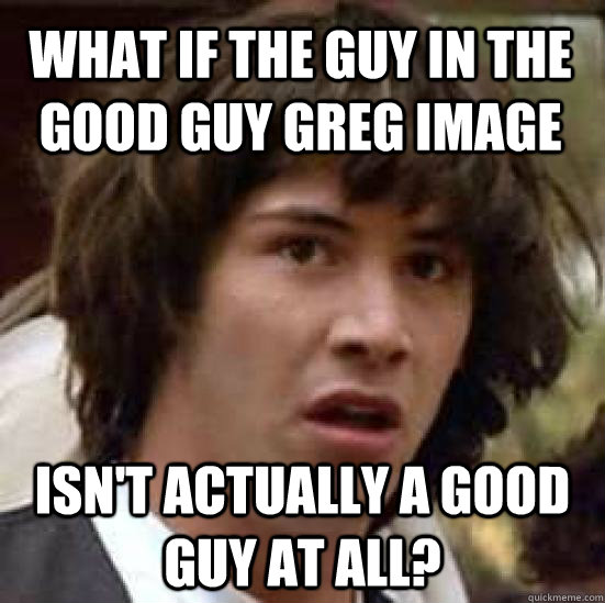 what if the guy in the good guy greg image isn't actually a good guy at all?  conspiracy keanu