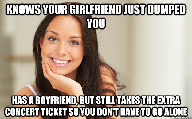 knows your girlfriend just dumped you has a boyfriend, but still takes the extra concert ticket so you don't have to go alone  Good Girl Gina