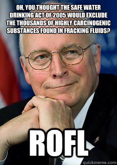 Oh, you thought The Safe Water Drinking Act of 2005 would exclude the thousands of highly carcinogenic substances found in fracking fluids?
 ROFL - Oh, you thought The Safe Water Drinking Act of 2005 would exclude the thousands of highly carcinogenic substances found in fracking fluids?
 ROFL  dick dcheney fracking