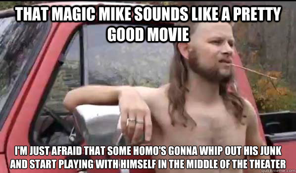 That magic mike sounds like a pretty good movie I'm just afraid that some homo's gonna whip out his junk and start playing with himself in the middle of the theater  Almost Politically Correct Redneck