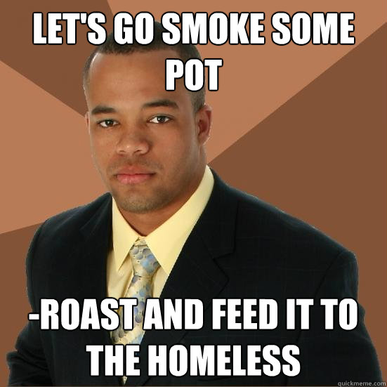 Let's go smoke some pot -roast and feed it to the homeless  