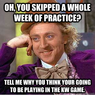 Oh, you skipped a whole week of practice? Tell me why you think your going to be playing in the KW game. - Oh, you skipped a whole week of practice? Tell me why you think your going to be playing in the KW game.  Condescending Wonka