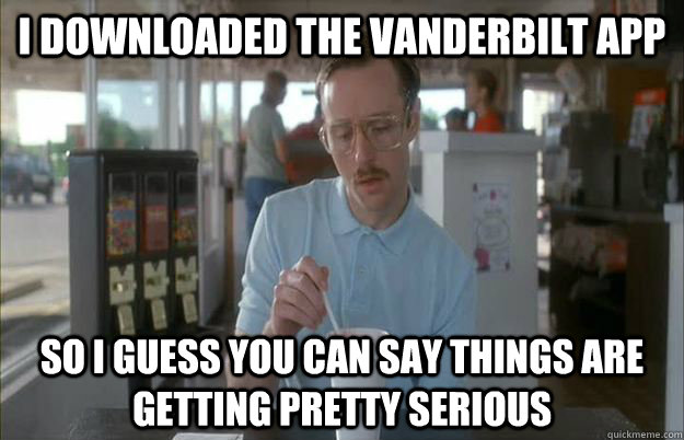 I downloaded the Vanderbilt app So I guess you can say things are getting pretty serious  Things are getting pretty serious