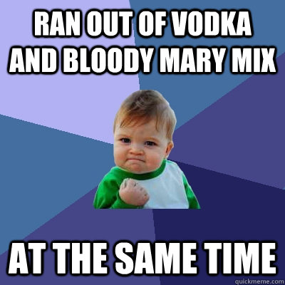 ran out of vodka and bloody mary mix at the same time - ran out of vodka and bloody mary mix at the same time  Success Kid