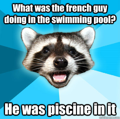 What was the french guy doing in the swimming pool? He was piscine in it  Lame Pun Coon