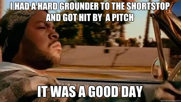 i had a hard grounder to the shortstop and got hit by  a pitch IT WAS A GOOD DAY  It was a good day