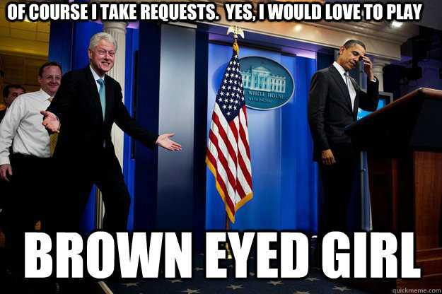 Of course I take requests.  Yes, I would love to play Brown Eyed Girl  Inappropriate Timing Bill Clinton