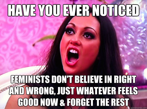 have you ever noticed feminists don't believe in right and wrong, just whatever feels good now & forget the rest  Feminist Nazi