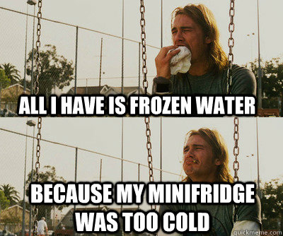 all I have is frozen water because my minifridge was too cold - all I have is frozen water because my minifridge was too cold  First World Stoner Problems