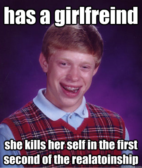 has a girlfreind  she kills her self in the first second of the realatoinship  Bad Luck Brian