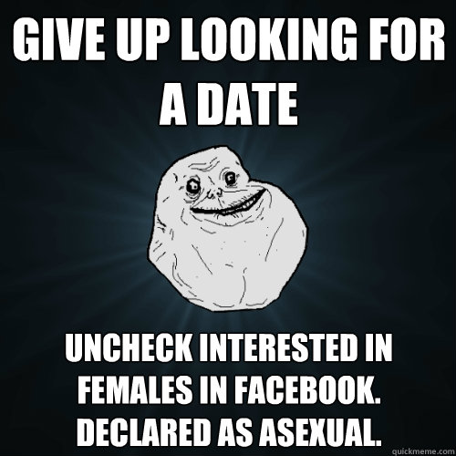 GIVE UP LOOKING FOR A DATE UNCHECK INTERESTED IN FEMALES IN FACEBOOK. DECLARED AS ASEXUAL.  Forever Alone