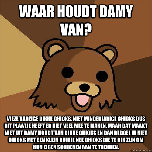 Waar houdt damy van? Vieze vadzige dikke chicks. Niet minderjarige chicks dus dit plaatje heeft er niet veel mee te maken. Maar dat maakt niet uit damy houdt van dikke chicks en dan bedoel ik niet chicks met een klein buikje nee chicks die te dik zijn om  - Waar houdt damy van? Vieze vadzige dikke chicks. Niet minderjarige chicks dus dit plaatje heeft er niet veel mee te maken. Maar dat maakt niet uit damy houdt van dikke chicks en dan bedoel ik niet chicks met een klein buikje nee chicks die te dik zijn om   Pedobear