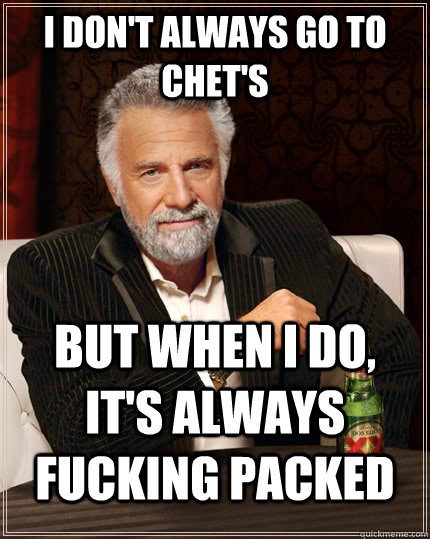 I don't always go to Chet's   but when I do, It's always fucking packed   The Most Interesting Man In The World