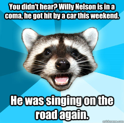 You didn't hear? Willy Nelson is in a coma, he got hit by a car this weekend. He was singing on the road again.  - You didn't hear? Willy Nelson is in a coma, he got hit by a car this weekend. He was singing on the road again.   Lame Pun Coon