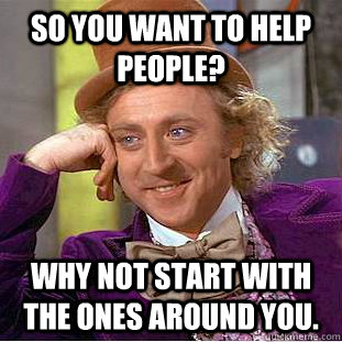 So you want to help people? Why not start with the ones around you.  Condescending Wonka