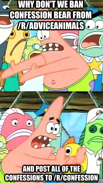 why don't we ban Confession Bear from /r/adviceanimals and post all of the confessions to /r/confession  Push it somewhere else Patrick