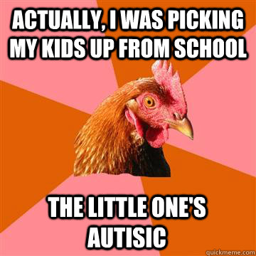 Actually, I was picking my kids up from school The little one's autisic  Anti-Joke Chicken