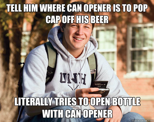 Tell him where can opener is to pop cap off his beer Literally tries to open bottle with can opener  College Freshman