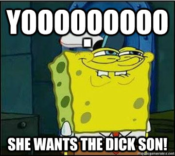 Yooooooooo she wants the dick son!  Spongebob