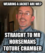 WEARING A JACKET ARE WE? STRAIGHT TO MR HORSEMANS TOTURE CHAMBER  