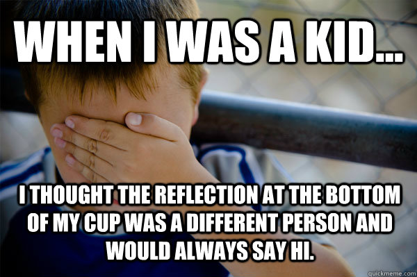 WHEN I WAS A KID... i thought the reflection at the bottom of my cup was a different person and would always say hi. - WHEN I WAS A KID... i thought the reflection at the bottom of my cup was a different person and would always say hi.  Confession kid