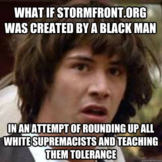 What if stormfront.org was created by a black man In an attempt of rounding up all white supremacists and teaching them tolerance - What if stormfront.org was created by a black man In an attempt of rounding up all white supremacists and teaching them tolerance  conspiracy keanu