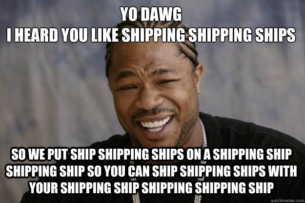 Yo dawg
i heard you like shipping shipping ships SO WE put ship shipping ships on a shipping ship shipping ship so you can ship shipping ships with your shipping ship shipping shipping ship  Xzibit meme