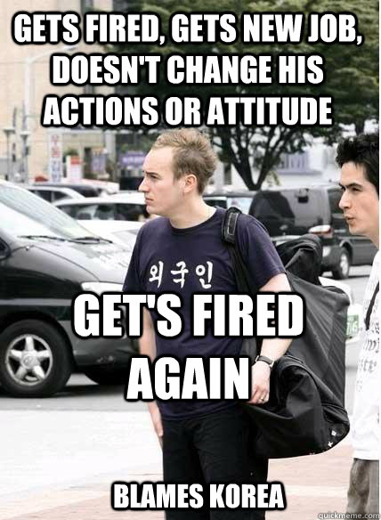 gets fired, gets new job, doesn't change his actions or attitude get's fired again blames korea  Clueless