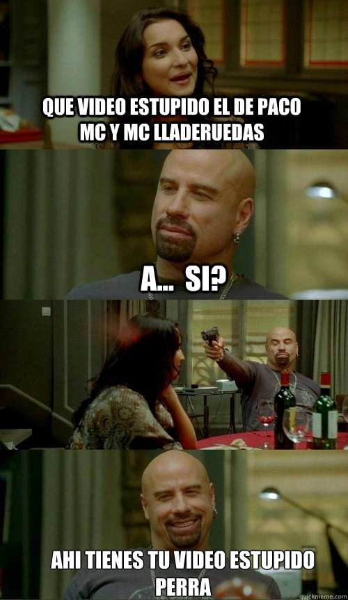 que video estupido el de paco mc y mc lladeruedas ahi tienes tu video estupido 
perra a...  si?  Skinhead John