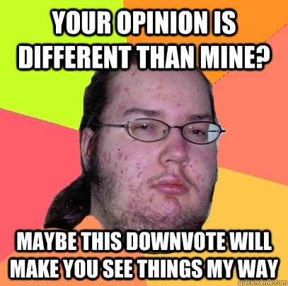 Your opinion is different than mine? maybe this downvote will make you see things my way  Butthurt Dweller