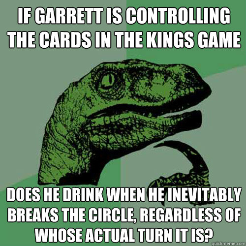 If garrett is controlling the cards in the kings game does he drink when he inevitably breaks the circle, regardless of whose actual turn it is?  Philosoraptor