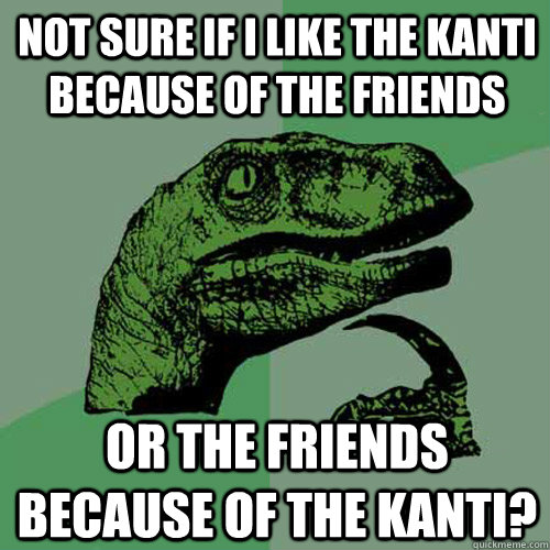 not sure if I like the Kanti because of the friends or the friends because of the Kanti?  Philosoraptor