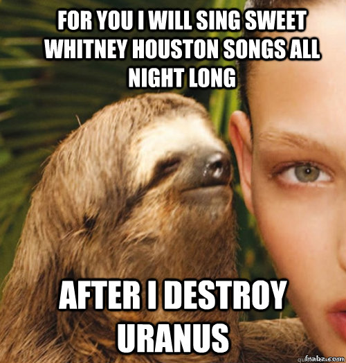 For you I will sing sweet Whitney Houston songs all night long after i destroy uranus  rape sloth