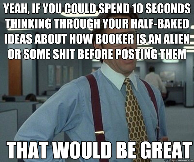 yeah, if you could spend 10 seconds thinking through your half-baked ideas about how booker is an alien or some shit before posting them THAT WOULD BE GREAT  that would be great