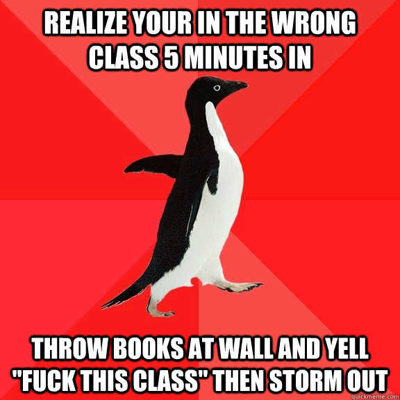 realize your in the wrong class 5 minutes in throw books at wall and yell 