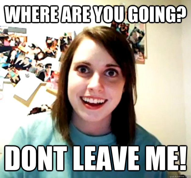 where are you going? dont leave me!  Overly Attached Girlfriend