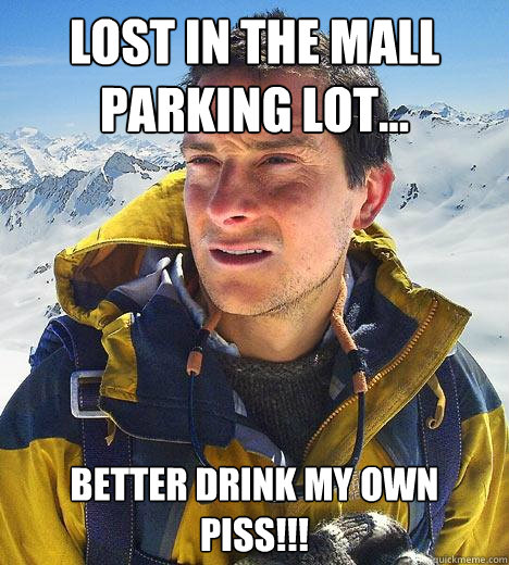 Lost in the mall parking lot... Better drink my own piss!!!  Bear Grylls