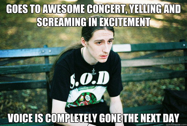 Goes to awesome concert, yelling and screaming in excitement  voice is completely gone the next day  First World Metal Problems