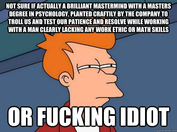 Not sure if actually a brilliant mastermind with a masters degree in psychology, planted craftily by the company to troll us and test our patience and resolve while working with a man clearly lacking any work ethic or math skills Or fucking idiot - Not sure if actually a brilliant mastermind with a masters degree in psychology, planted craftily by the company to troll us and test our patience and resolve while working with a man clearly lacking any work ethic or math skills Or fucking idiot  Futurama Fry