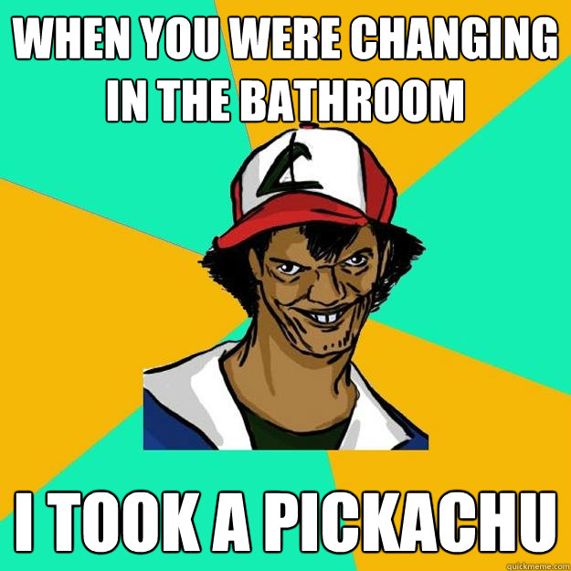 when you were changing in the bathroom i took a pickachu  Ash Pedreiro