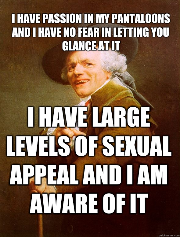 I have passion in my pantaloons and I have no fear in letting you glance at it I have large levels of sexual appeal and I am aware of it  Joseph Ducreux