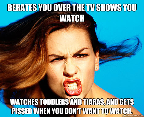 Berates you over the TV shows you watch watches toddlers and tiaras, and gets pissed when you don't want to watch.  - Berates you over the TV shows you watch watches toddlers and tiaras, and gets pissed when you don't want to watch.   Dictator Wife