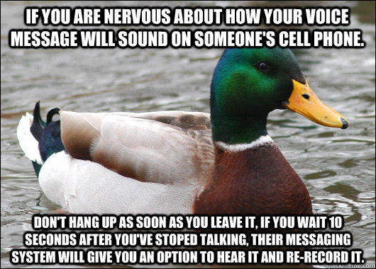 If you are nervous about how your voice message will sound on someone's cell phone. don't hang up as soon as you leave it, if you wait 10 seconds after you've stoped talking, their messaging system will give you an option to hear it and re-record it. - If you are nervous about how your voice message will sound on someone's cell phone. don't hang up as soon as you leave it, if you wait 10 seconds after you've stoped talking, their messaging system will give you an option to hear it and re-record it.  Actual Advice Mallard