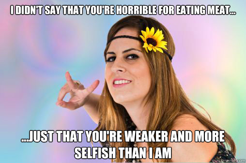 I didn't say that you're horrible for eating meat... ...just that you're weaker and more selfish than I am  