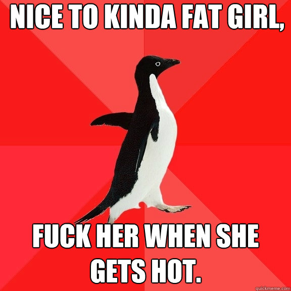 nice to kinda fat girl, fuck her when she gets hot.  Socially Awesome Penguin